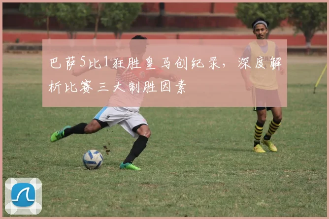 巴萨5比1狂胜皇马创纪录，深度解析比赛三大制胜因素