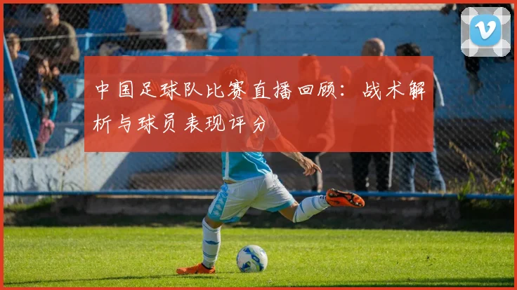 中国足球队比赛直播回顾:战术解析与球员表现评分