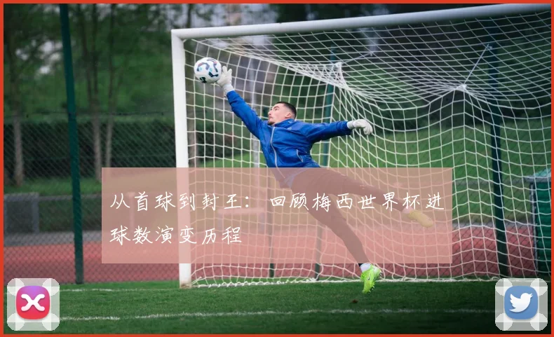 从首球到封王：回顾梅西世界杯进球数演变历程