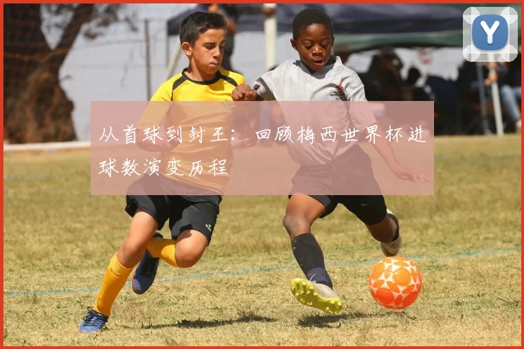 从首球到封王：回顾梅西世界杯进球数演变历程