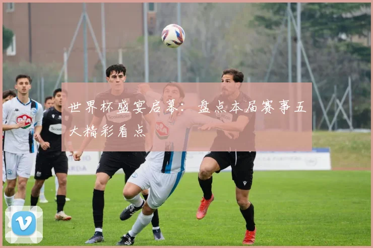 世界杯盛宴启幕：盘点本届赛事五大精彩看点