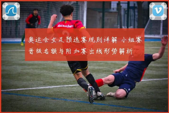 奥运会女足预选赛规则详解 小组赛晋级名额与附加赛出线形势解析