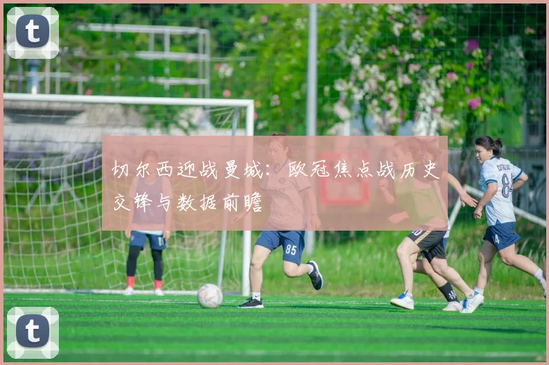 切尔西迎战曼城：欧冠焦点战历史交锋与数据前瞻