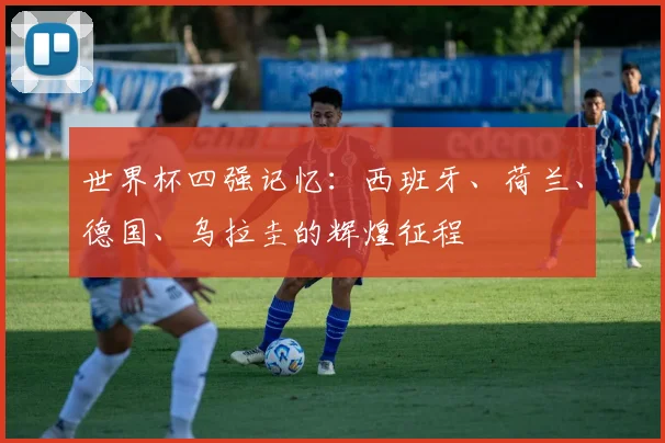 世界杯四强记忆：西班牙、荷兰、德国、乌拉圭的辉煌征程