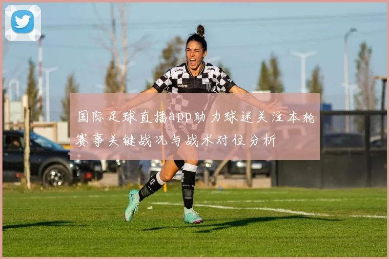 国际足球直播app助力球迷关注本轮赛事关键战况与战术对位分析