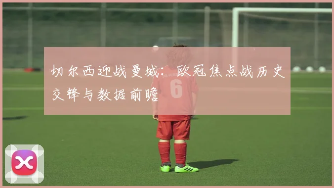 切尔西迎战曼城：欧冠焦点战历史交锋与数据前瞻