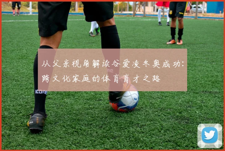 从父亲视角解读谷爱凌冬奥成功：跨文化家庭的体育育才之路