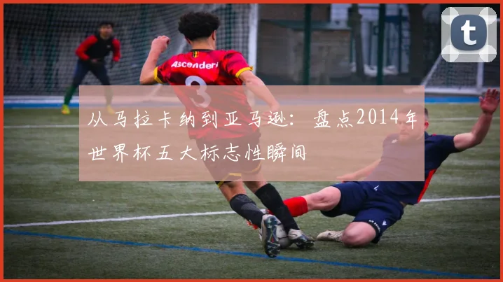 从马拉卡纳到亚马逊：盘点2014年世界杯五大标志性瞬间