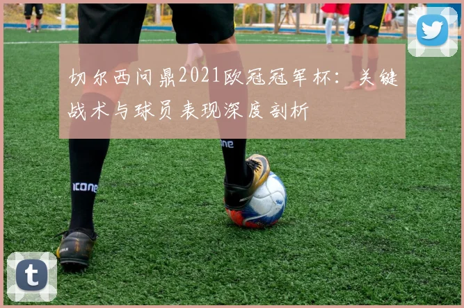 切尔西问鼎2021欧冠冠军杯：关键战术与球员表现深度剖析
