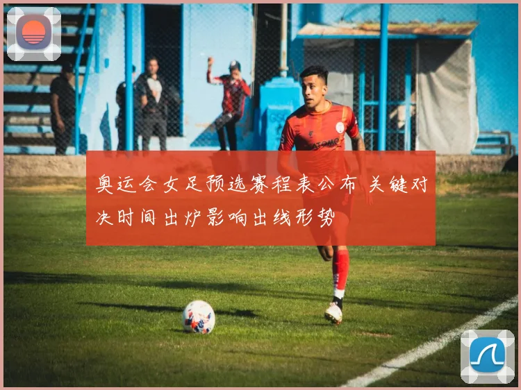 奥运会女足预选赛程表公布 关键对决时间出炉影响出线形势
