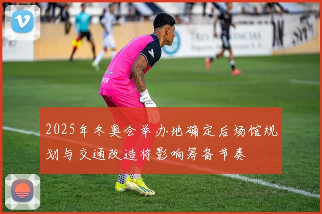 2025年冬奥会举办地确定后场馆规划与交通改造将影响筹备节奏